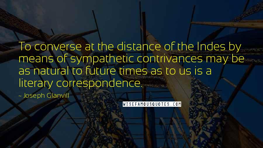 Joseph Glanvill Quotes: To converse at the distance of the Indes by means of sympathetic contrivances may be as natural to future times as to us is a literary correspondence.