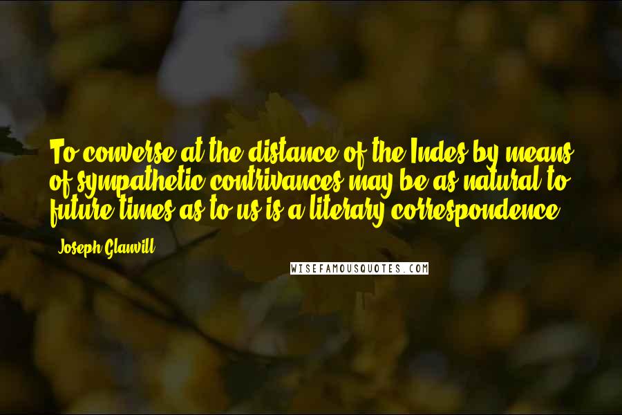 Joseph Glanvill Quotes: To converse at the distance of the Indes by means of sympathetic contrivances may be as natural to future times as to us is a literary correspondence.