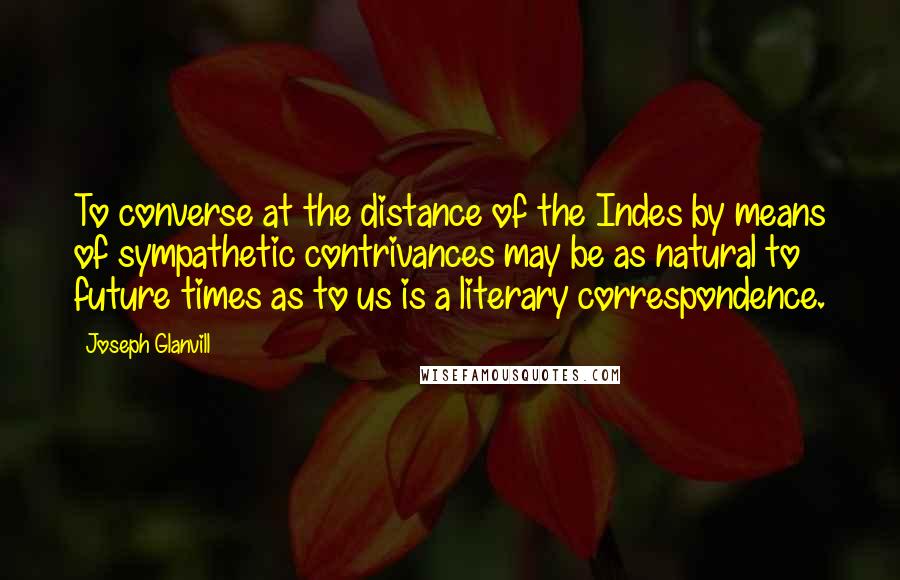 Joseph Glanvill Quotes: To converse at the distance of the Indes by means of sympathetic contrivances may be as natural to future times as to us is a literary correspondence.