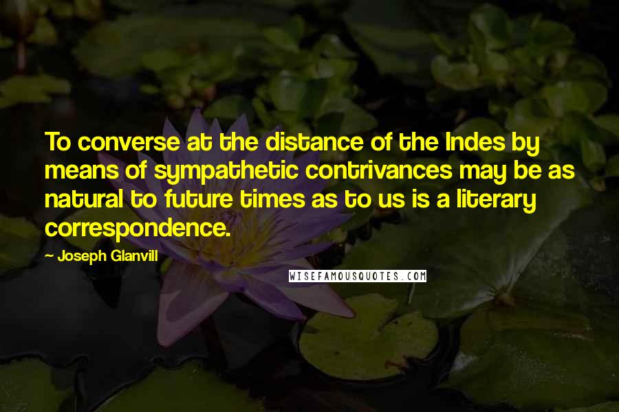 Joseph Glanvill Quotes: To converse at the distance of the Indes by means of sympathetic contrivances may be as natural to future times as to us is a literary correspondence.