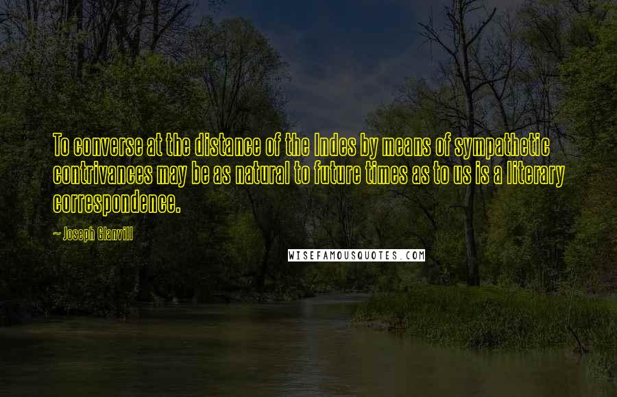 Joseph Glanvill Quotes: To converse at the distance of the Indes by means of sympathetic contrivances may be as natural to future times as to us is a literary correspondence.