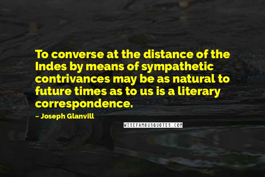 Joseph Glanvill Quotes: To converse at the distance of the Indes by means of sympathetic contrivances may be as natural to future times as to us is a literary correspondence.