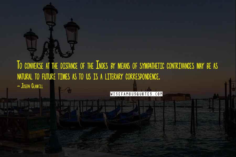 Joseph Glanvill Quotes: To converse at the distance of the Indes by means of sympathetic contrivances may be as natural to future times as to us is a literary correspondence.