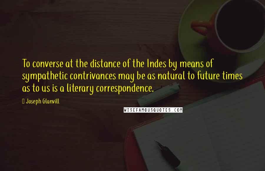 Joseph Glanvill Quotes: To converse at the distance of the Indes by means of sympathetic contrivances may be as natural to future times as to us is a literary correspondence.