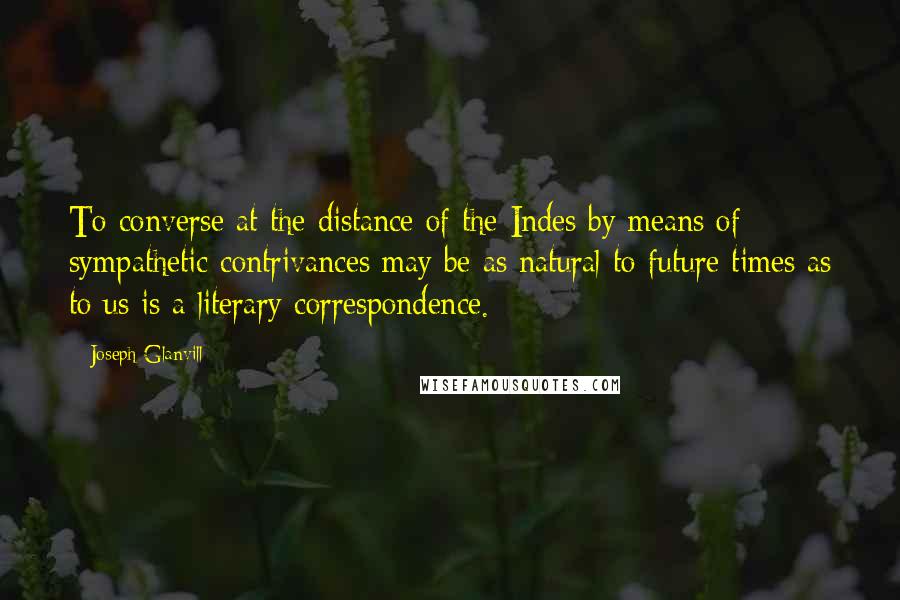 Joseph Glanvill Quotes: To converse at the distance of the Indes by means of sympathetic contrivances may be as natural to future times as to us is a literary correspondence.