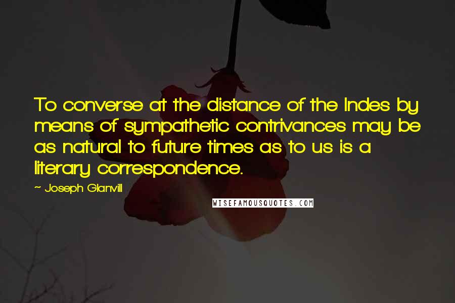 Joseph Glanvill Quotes: To converse at the distance of the Indes by means of sympathetic contrivances may be as natural to future times as to us is a literary correspondence.