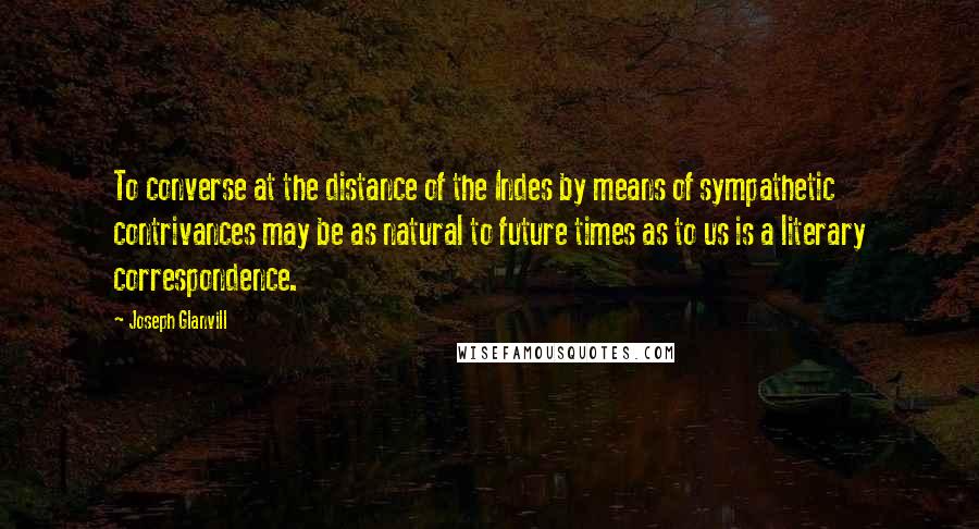 Joseph Glanvill Quotes: To converse at the distance of the Indes by means of sympathetic contrivances may be as natural to future times as to us is a literary correspondence.