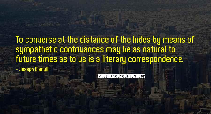 Joseph Glanvill Quotes: To converse at the distance of the Indes by means of sympathetic contrivances may be as natural to future times as to us is a literary correspondence.