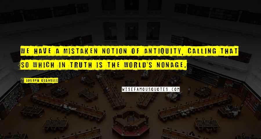 Joseph Glanvill Quotes: We have a mistaken notion of antiquity, calling that so which in truth is the world's nonage.
