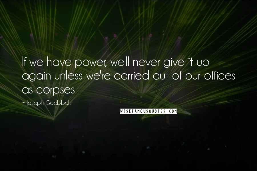 Joseph Goebbels Quotes: If we have power, we'll never give it up again unless we're carried out of our offices as corpses