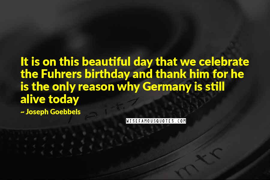 Joseph Goebbels Quotes: It is on this beautiful day that we celebrate the Fuhrers birthday and thank him for he is the only reason why Germany is still alive today