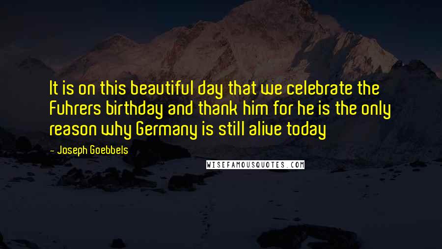 Joseph Goebbels Quotes: It is on this beautiful day that we celebrate the Fuhrers birthday and thank him for he is the only reason why Germany is still alive today
