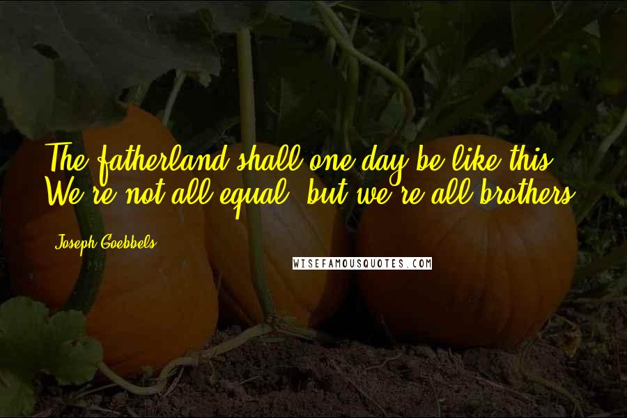 Joseph Goebbels Quotes: The fatherland shall one day be like this: We're not all equal, but we're all brothers.