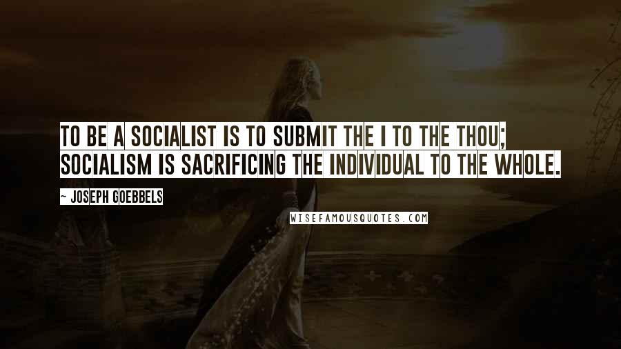 Joseph Goebbels Quotes: To be a socialist is to submit the I to the thou; socialism is sacrificing the individual to the whole.