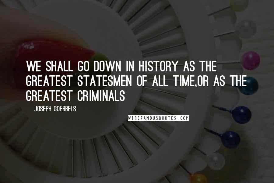 Joseph Goebbels Quotes: We shall go down in history as the greatest statesmen of all time,or as the greatest criminals