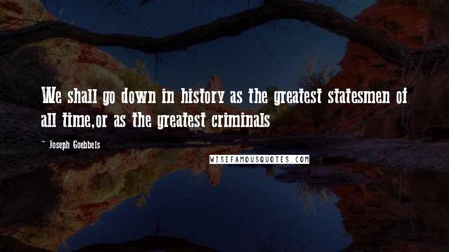 Joseph Goebbels Quotes: We shall go down in history as the greatest statesmen of all time,or as the greatest criminals