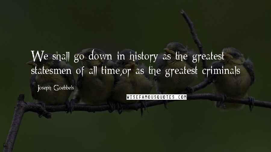 Joseph Goebbels Quotes: We shall go down in history as the greatest statesmen of all time,or as the greatest criminals