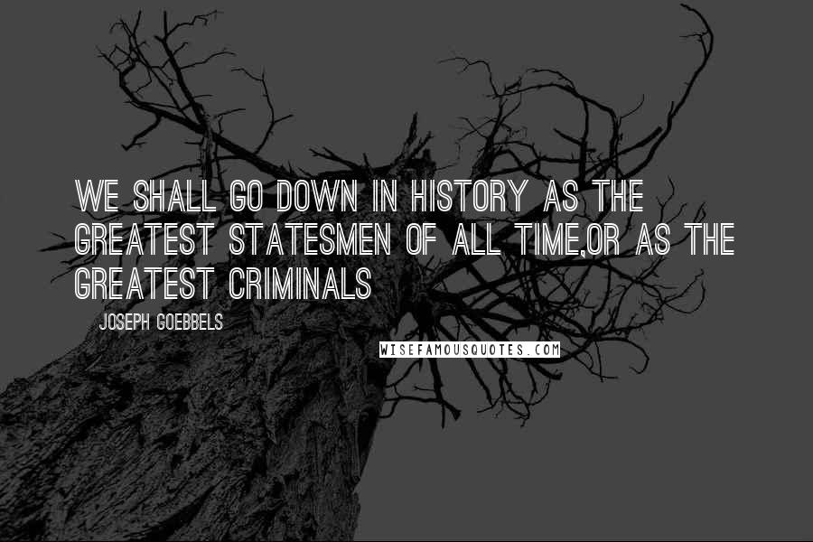 Joseph Goebbels Quotes: We shall go down in history as the greatest statesmen of all time,or as the greatest criminals