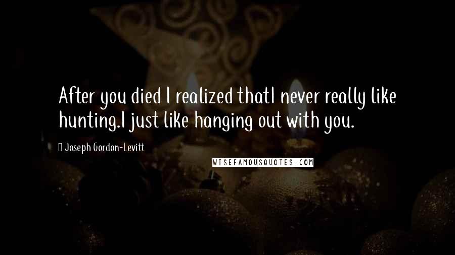 Joseph Gordon-Levitt Quotes: After you died I realized thatI never really like hunting.I just like hanging out with you.