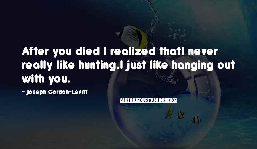 Joseph Gordon-Levitt Quotes: After you died I realized thatI never really like hunting.I just like hanging out with you.