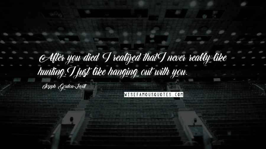 Joseph Gordon-Levitt Quotes: After you died I realized thatI never really like hunting.I just like hanging out with you.