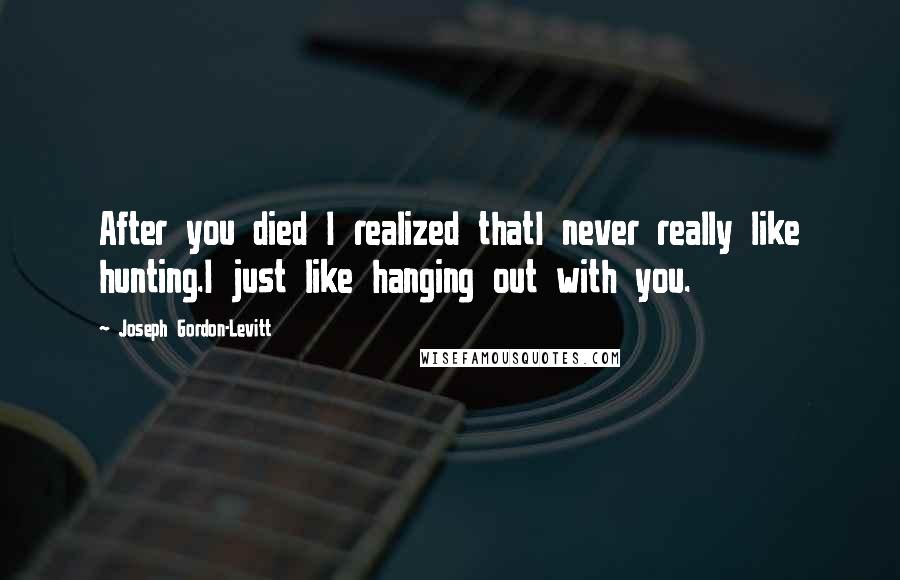 Joseph Gordon-Levitt Quotes: After you died I realized thatI never really like hunting.I just like hanging out with you.