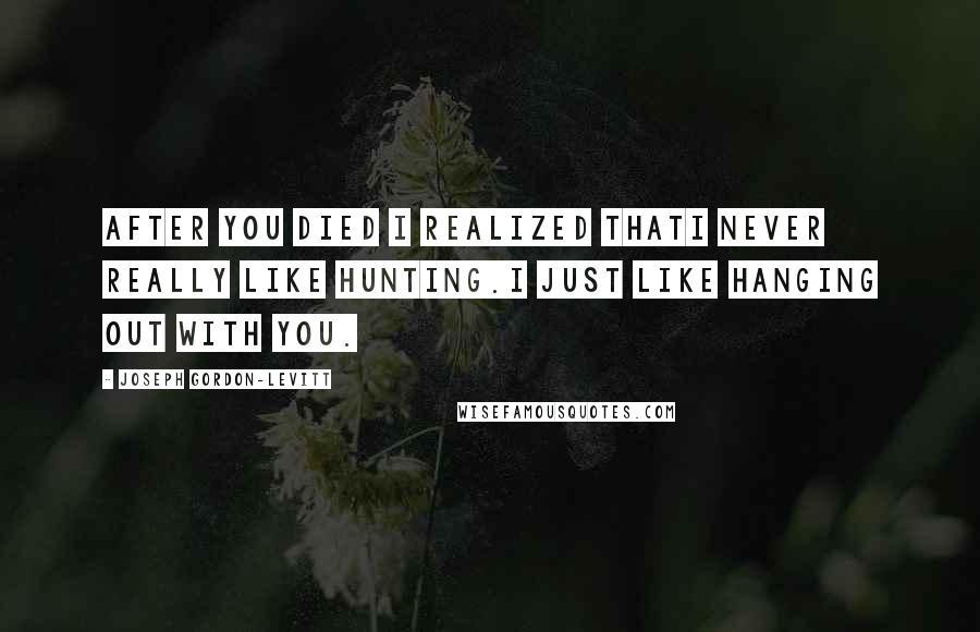 Joseph Gordon-Levitt Quotes: After you died I realized thatI never really like hunting.I just like hanging out with you.