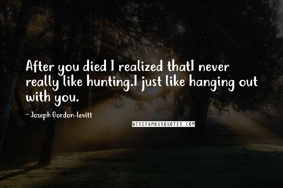 Joseph Gordon-Levitt Quotes: After you died I realized thatI never really like hunting.I just like hanging out with you.