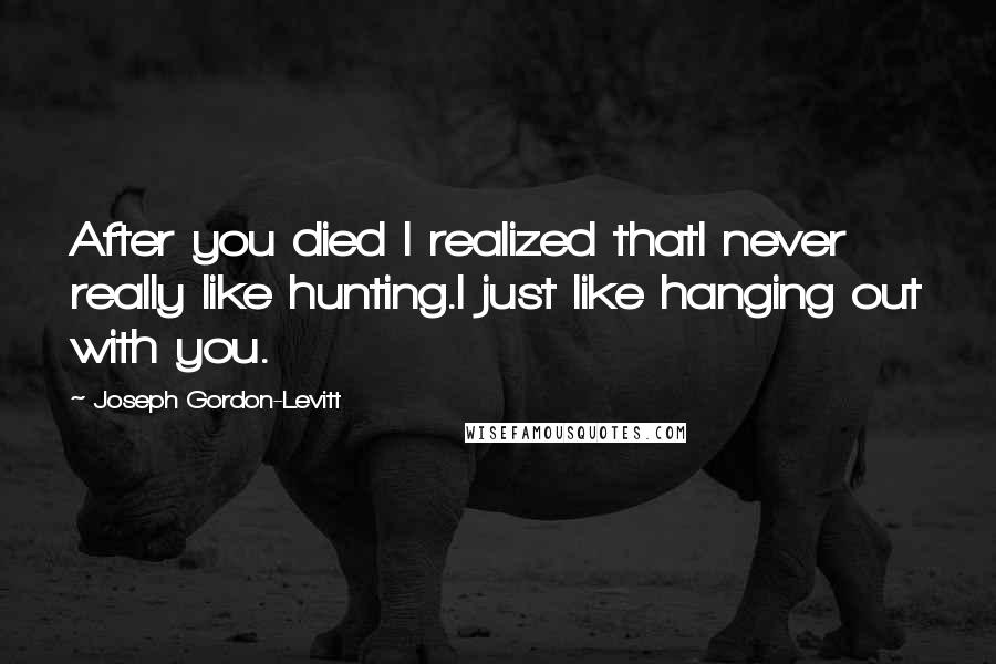 Joseph Gordon-Levitt Quotes: After you died I realized thatI never really like hunting.I just like hanging out with you.