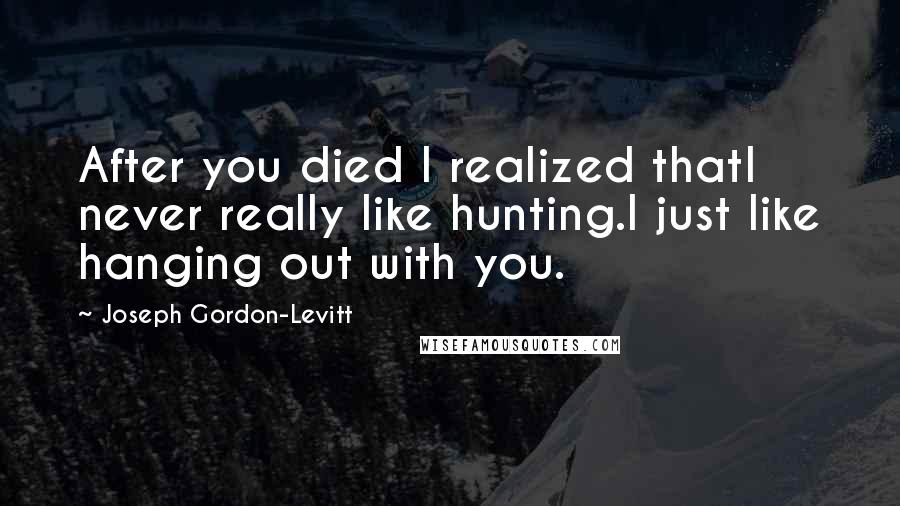 Joseph Gordon-Levitt Quotes: After you died I realized thatI never really like hunting.I just like hanging out with you.