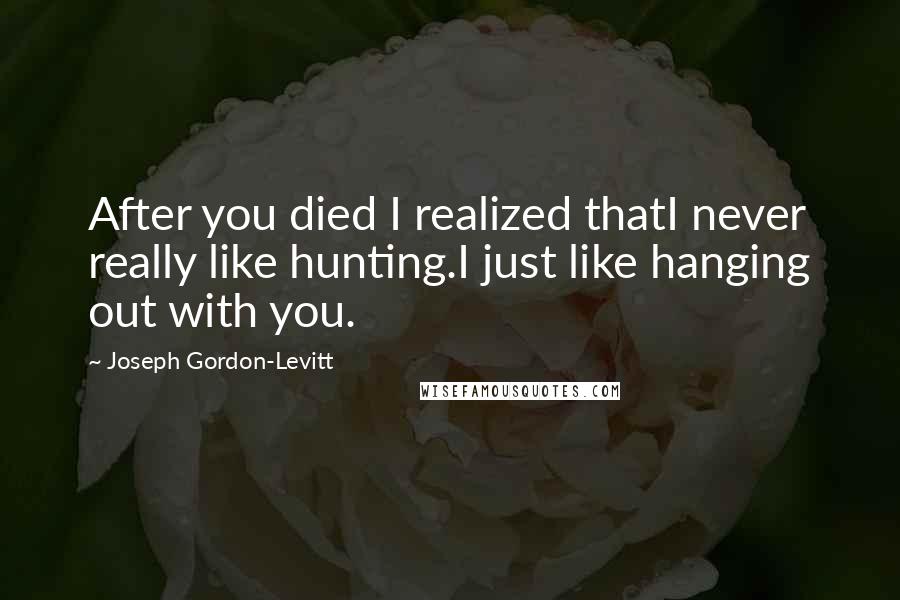 Joseph Gordon-Levitt Quotes: After you died I realized thatI never really like hunting.I just like hanging out with you.