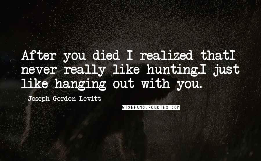 Joseph Gordon-Levitt Quotes: After you died I realized thatI never really like hunting.I just like hanging out with you.