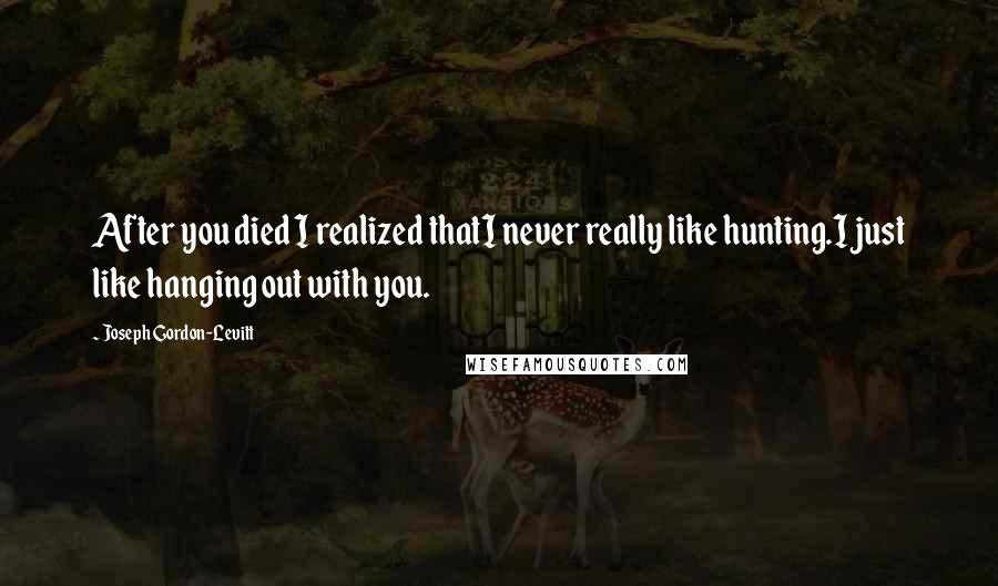 Joseph Gordon-Levitt Quotes: After you died I realized thatI never really like hunting.I just like hanging out with you.