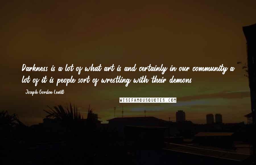 Joseph Gordon-Levitt Quotes: Darkness is a lot of what art is and certainly in our community a lot of it is people sort of wrestling with their demons.