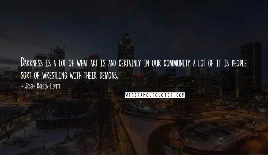 Joseph Gordon-Levitt Quotes: Darkness is a lot of what art is and certainly in our community a lot of it is people sort of wrestling with their demons.