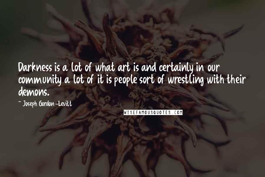 Joseph Gordon-Levitt Quotes: Darkness is a lot of what art is and certainly in our community a lot of it is people sort of wrestling with their demons.