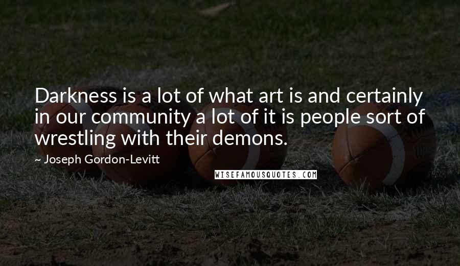 Joseph Gordon-Levitt Quotes: Darkness is a lot of what art is and certainly in our community a lot of it is people sort of wrestling with their demons.