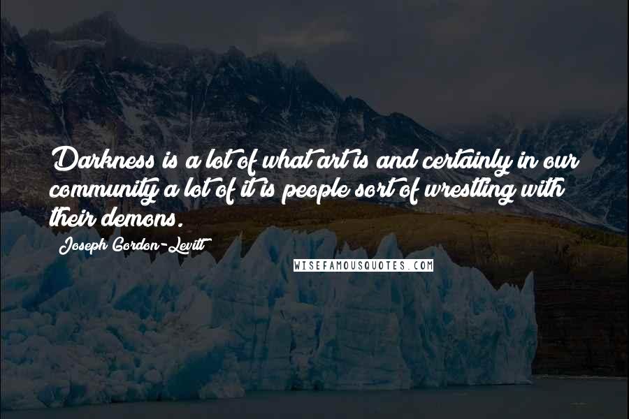 Joseph Gordon-Levitt Quotes: Darkness is a lot of what art is and certainly in our community a lot of it is people sort of wrestling with their demons.