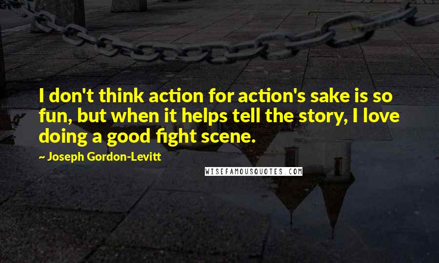 Joseph Gordon-Levitt Quotes: I don't think action for action's sake is so fun, but when it helps tell the story, I love doing a good fight scene.