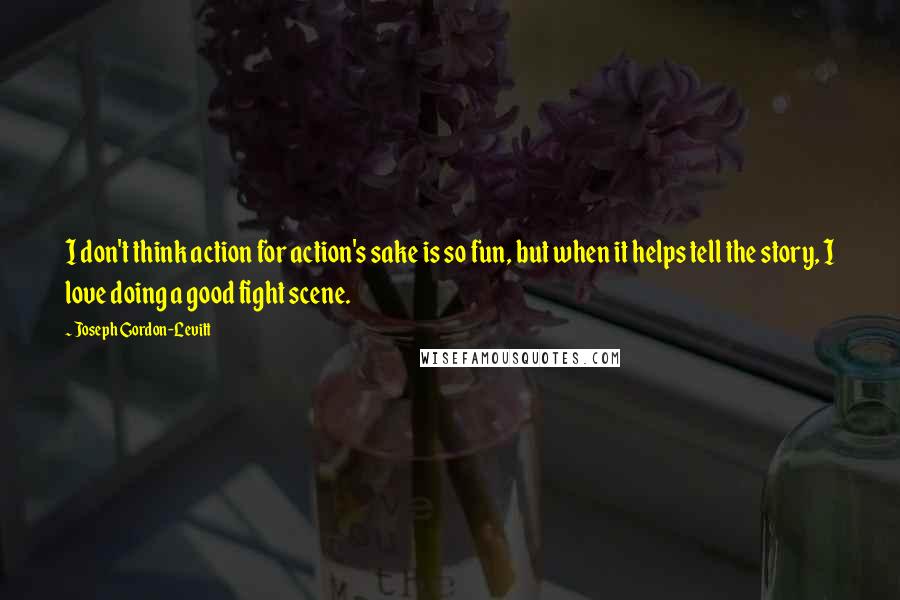 Joseph Gordon-Levitt Quotes: I don't think action for action's sake is so fun, but when it helps tell the story, I love doing a good fight scene.