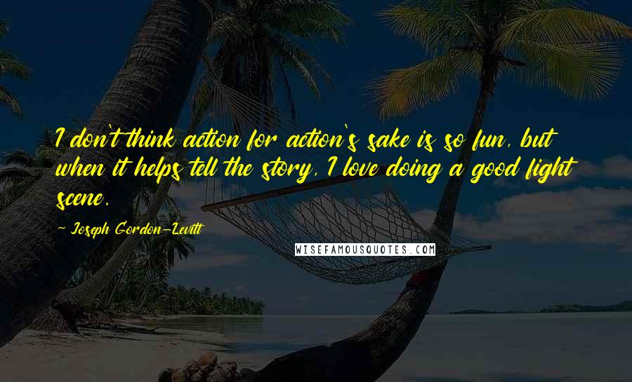 Joseph Gordon-Levitt Quotes: I don't think action for action's sake is so fun, but when it helps tell the story, I love doing a good fight scene.