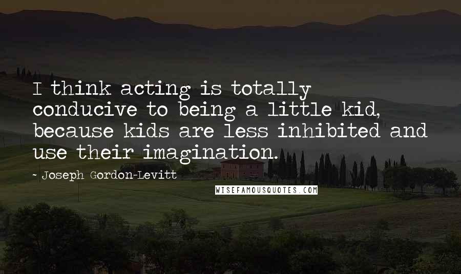 Joseph Gordon-Levitt Quotes: I think acting is totally conducive to being a little kid, because kids are less inhibited and use their imagination.