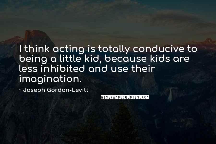 Joseph Gordon-Levitt Quotes: I think acting is totally conducive to being a little kid, because kids are less inhibited and use their imagination.