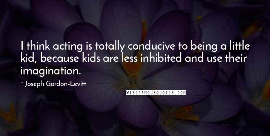 Joseph Gordon-Levitt Quotes: I think acting is totally conducive to being a little kid, because kids are less inhibited and use their imagination.