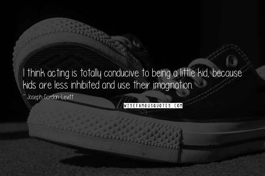 Joseph Gordon-Levitt Quotes: I think acting is totally conducive to being a little kid, because kids are less inhibited and use their imagination.