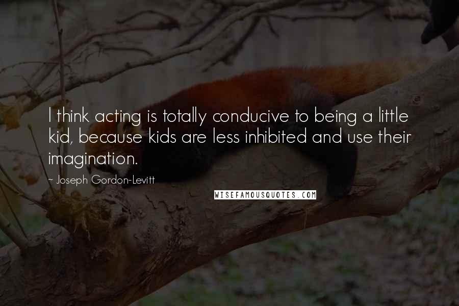 Joseph Gordon-Levitt Quotes: I think acting is totally conducive to being a little kid, because kids are less inhibited and use their imagination.