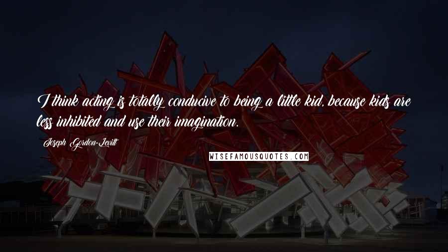 Joseph Gordon-Levitt Quotes: I think acting is totally conducive to being a little kid, because kids are less inhibited and use their imagination.