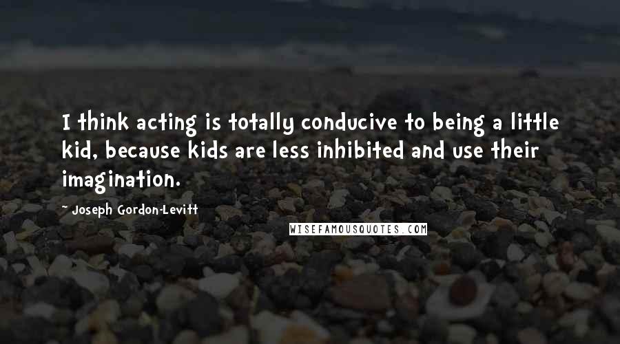 Joseph Gordon-Levitt Quotes: I think acting is totally conducive to being a little kid, because kids are less inhibited and use their imagination.