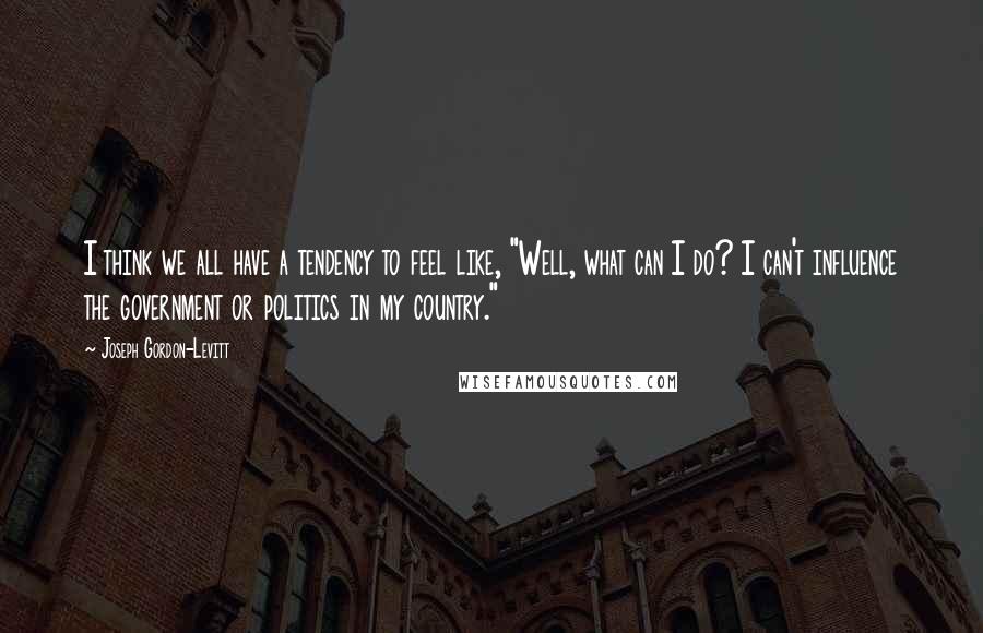 Joseph Gordon-Levitt Quotes: I think we all have a tendency to feel like, "Well, what can I do? I can't influence the government or politics in my country."