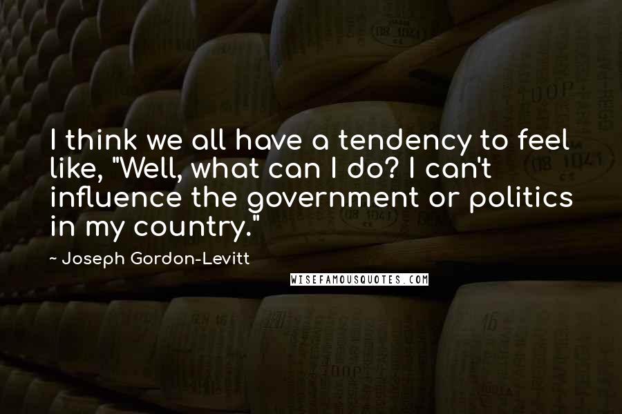 Joseph Gordon-Levitt Quotes: I think we all have a tendency to feel like, "Well, what can I do? I can't influence the government or politics in my country."